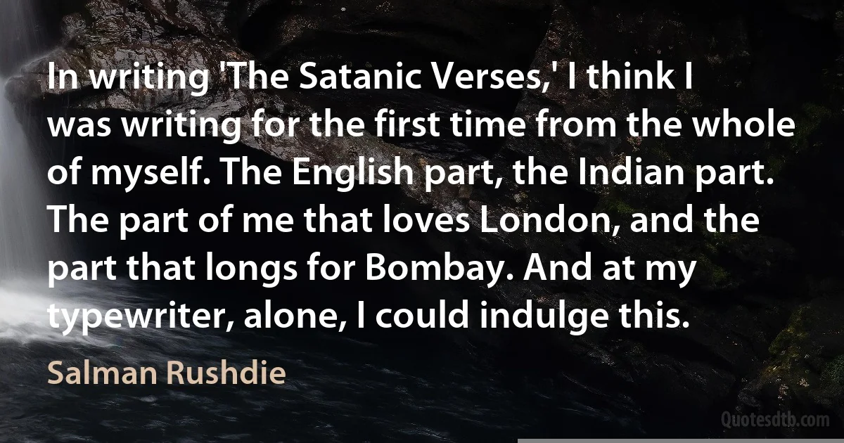 In writing 'The Satanic Verses,' I think I was writing for the first time from the whole of myself. The English part, the Indian part. The part of me that loves London, and the part that longs for Bombay. And at my typewriter, alone, I could indulge this. (Salman Rushdie)