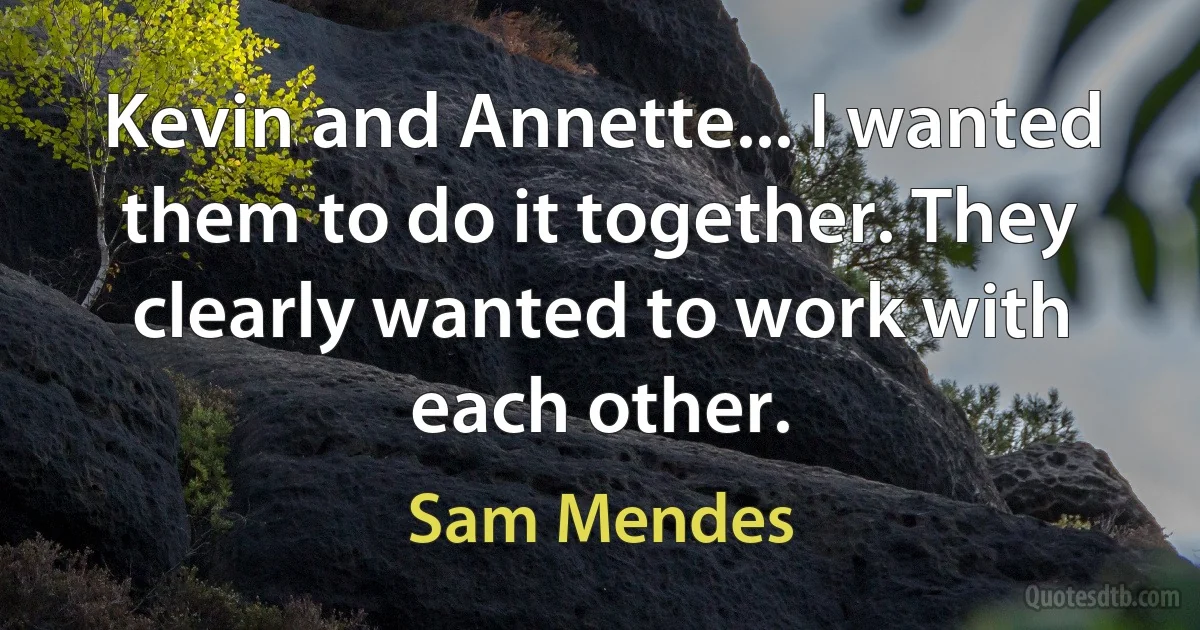 Kevin and Annette... I wanted them to do it together. They clearly wanted to work with each other. (Sam Mendes)