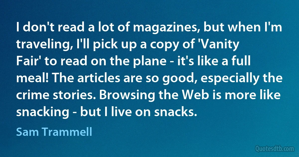 I don't read a lot of magazines, but when I'm traveling, I'll pick up a copy of 'Vanity Fair' to read on the plane - it's like a full meal! The articles are so good, especially the crime stories. Browsing the Web is more like snacking - but I live on snacks. (Sam Trammell)