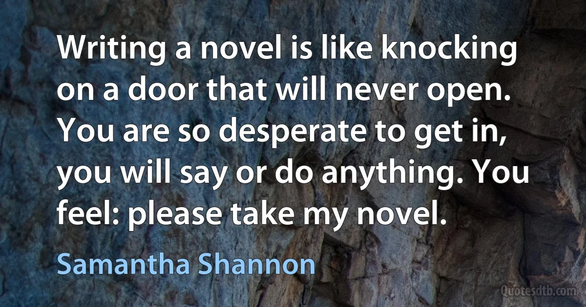 Writing a novel is like knocking on a door that will never open. You are so desperate to get in, you will say or do anything. You feel: please take my novel. (Samantha Shannon)