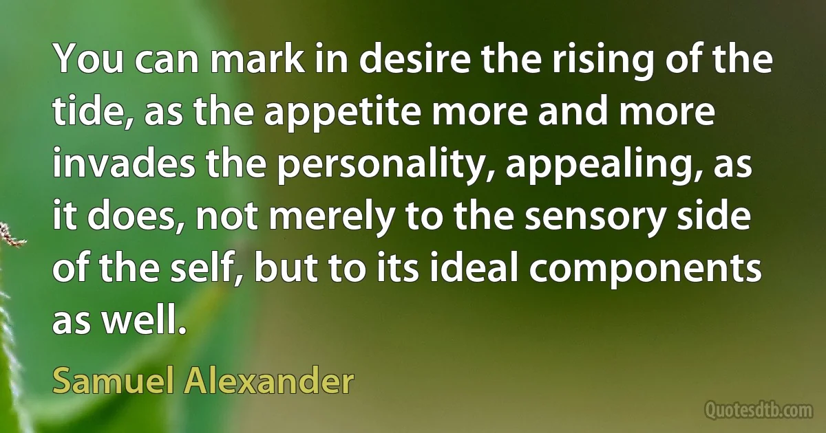 You can mark in desire the rising of the tide, as the appetite more and more invades the personality, appealing, as it does, not merely to the sensory side of the self, but to its ideal components as well. (Samuel Alexander)