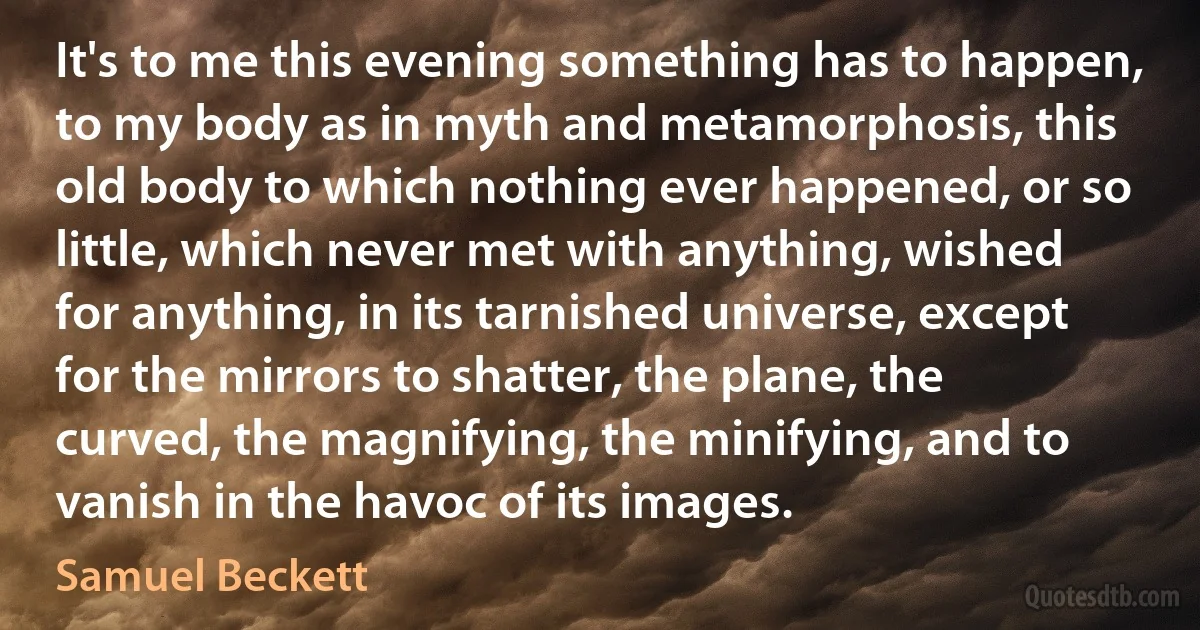 It's to me this evening something has to happen, to my body as in myth and metamorphosis, this old body to which nothing ever happened, or so little, which never met with anything, wished for anything, in its tarnished universe, except for the mirrors to shatter, the plane, the curved, the magnifying, the minifying, and to vanish in the havoc of its images. (Samuel Beckett)