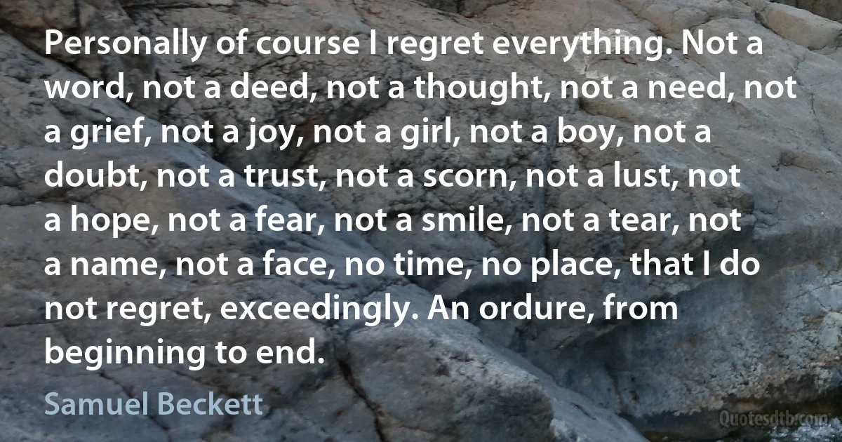 Personally of course I regret everything. Not a word, not a deed, not a thought, not a need, not a grief, not a joy, not a girl, not a boy, not a doubt, not a trust, not a scorn, not a lust, not a hope, not a fear, not a smile, not a tear, not a name, not a face, no time, no place, that I do not regret, exceedingly. An ordure, from beginning to end. (Samuel Beckett)