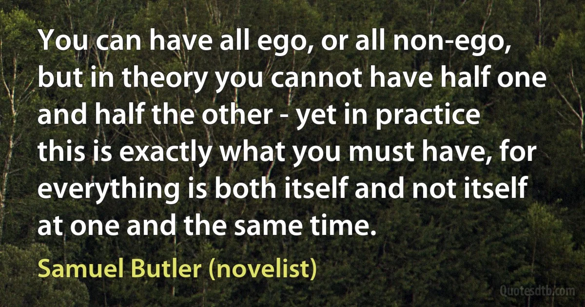 You can have all ego, or all non-ego, but in theory you cannot have half one and half the other - yet in practice this is exactly what you must have, for everything is both itself and not itself at one and the same time. (Samuel Butler (novelist))