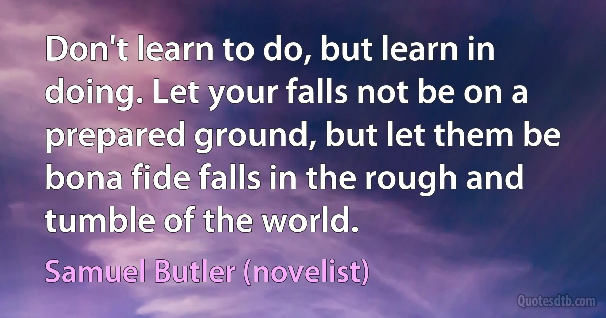 Don't learn to do, but learn in doing. Let your falls not be on a prepared ground, but let them be bona fide falls in the rough and tumble of the world. (Samuel Butler (novelist))