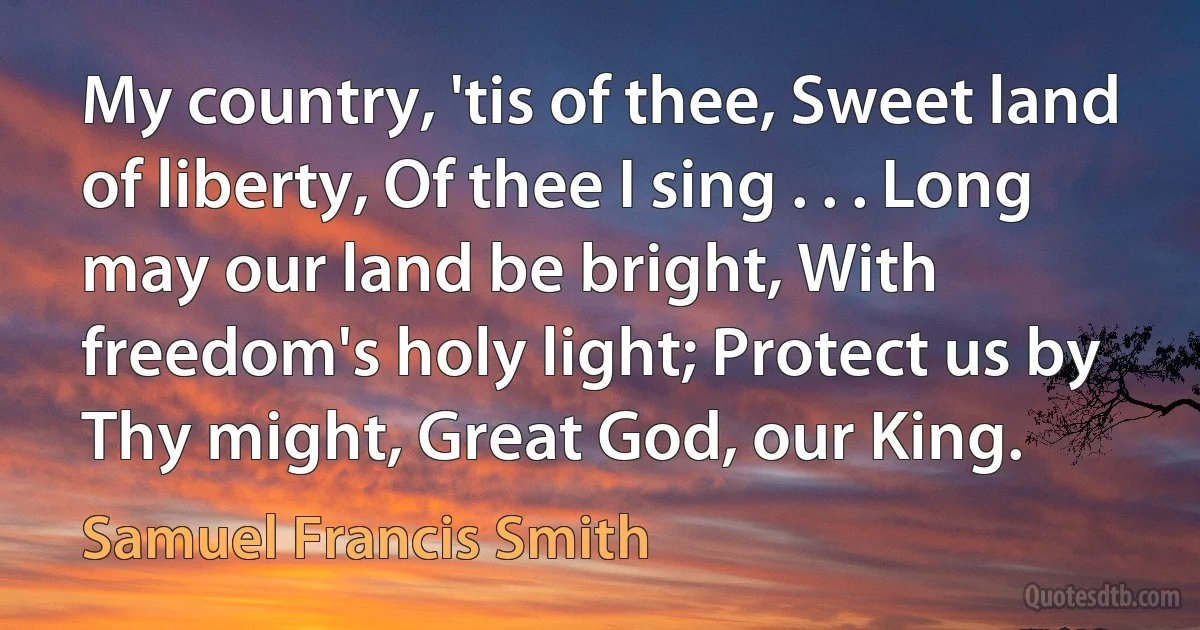 My country, 'tis of thee, Sweet land of liberty, Of thee I sing . . . Long may our land be bright, With freedom's holy light; Protect us by Thy might, Great God, our King. (Samuel Francis Smith)