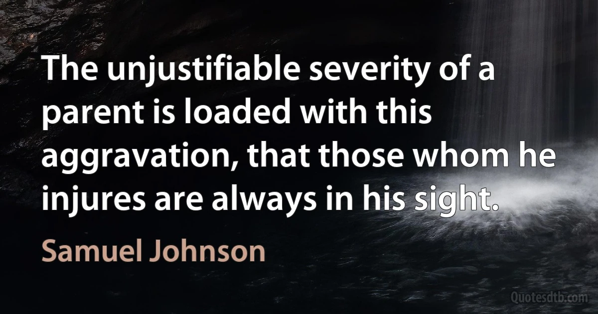 The unjustifiable severity of a parent is loaded with this aggravation, that those whom he injures are always in his sight. (Samuel Johnson)