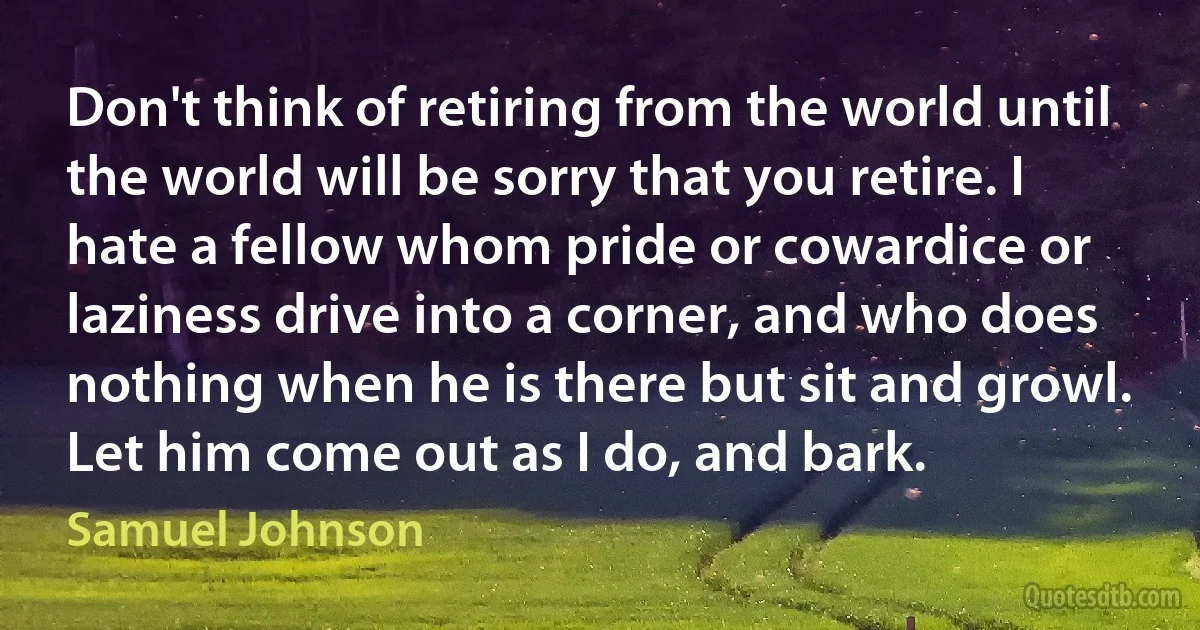 Don't think of retiring from the world until the world will be sorry that you retire. I hate a fellow whom pride or cowardice or laziness drive into a corner, and who does nothing when he is there but sit and growl. Let him come out as I do, and bark. (Samuel Johnson)