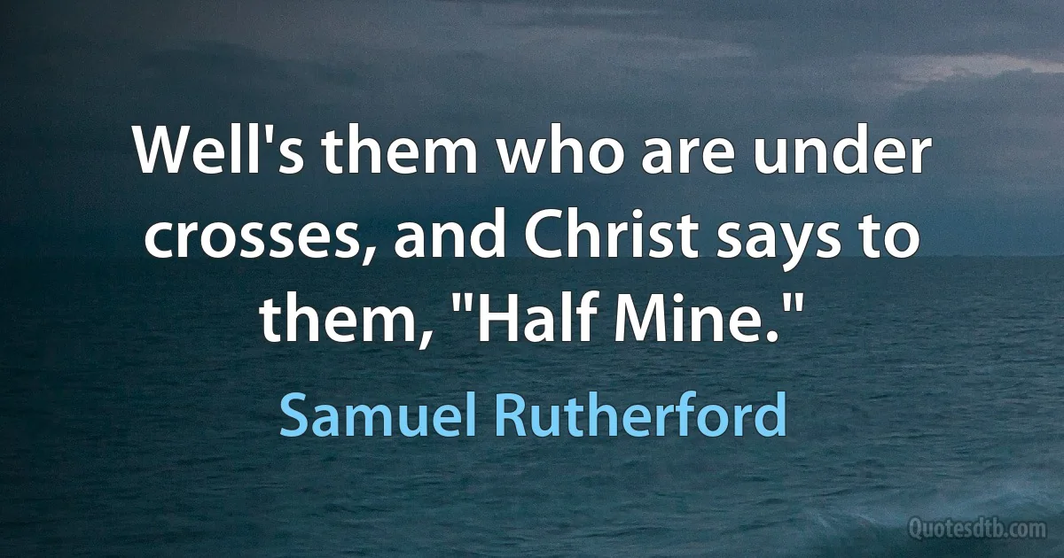 Well's them who are under crosses, and Christ says to them, "Half Mine." (Samuel Rutherford)