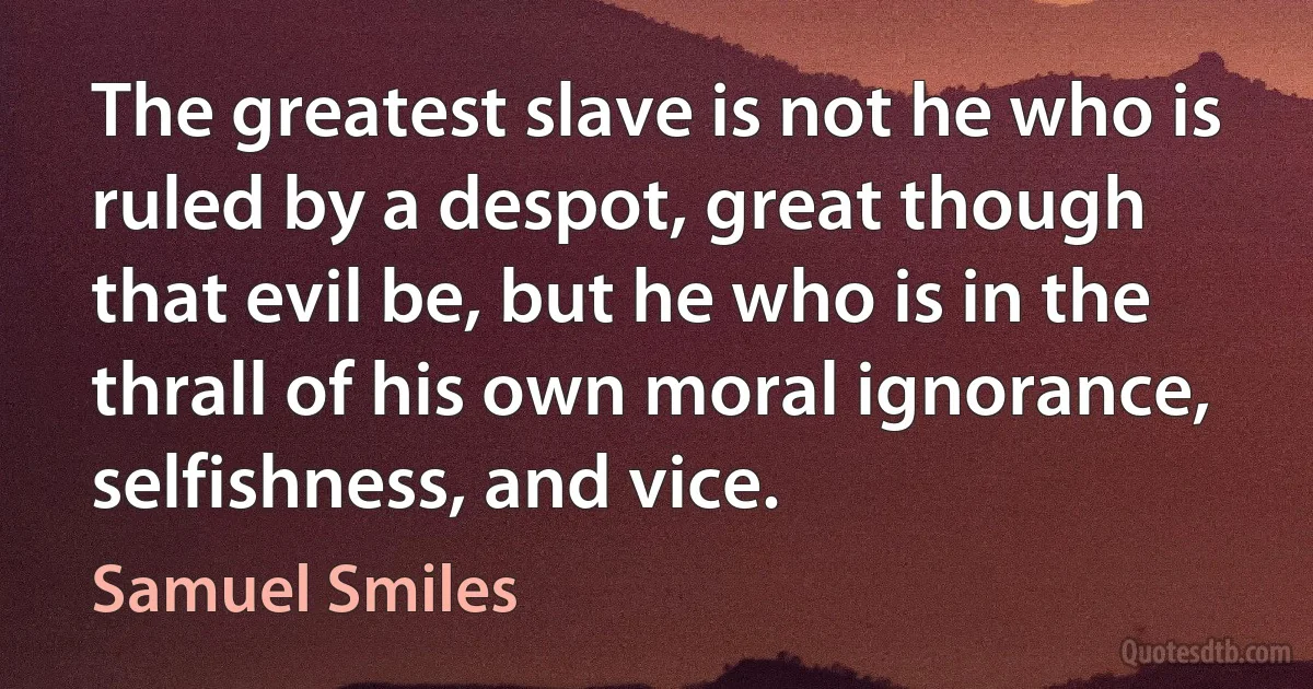 The greatest slave is not he who is ruled by a despot, great though that evil be, but he who is in the thrall of his own moral ignorance, selfishness, and vice. (Samuel Smiles)