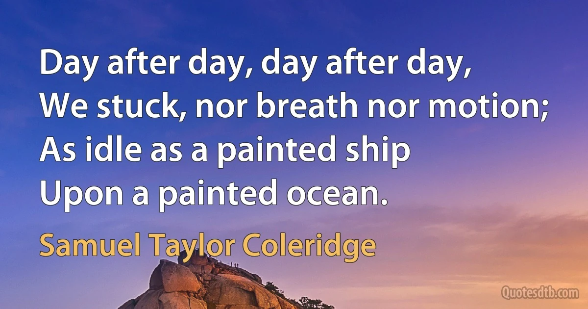 Day after day, day after day,
We stuck, nor breath nor motion;
As idle as a painted ship
Upon a painted ocean. (Samuel Taylor Coleridge)