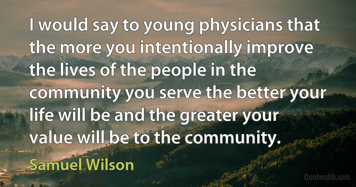 I would say to young physicians that the more you intentionally improve the lives of the people in the community you serve the better your life will be and the greater your value will be to the community. (Samuel Wilson)