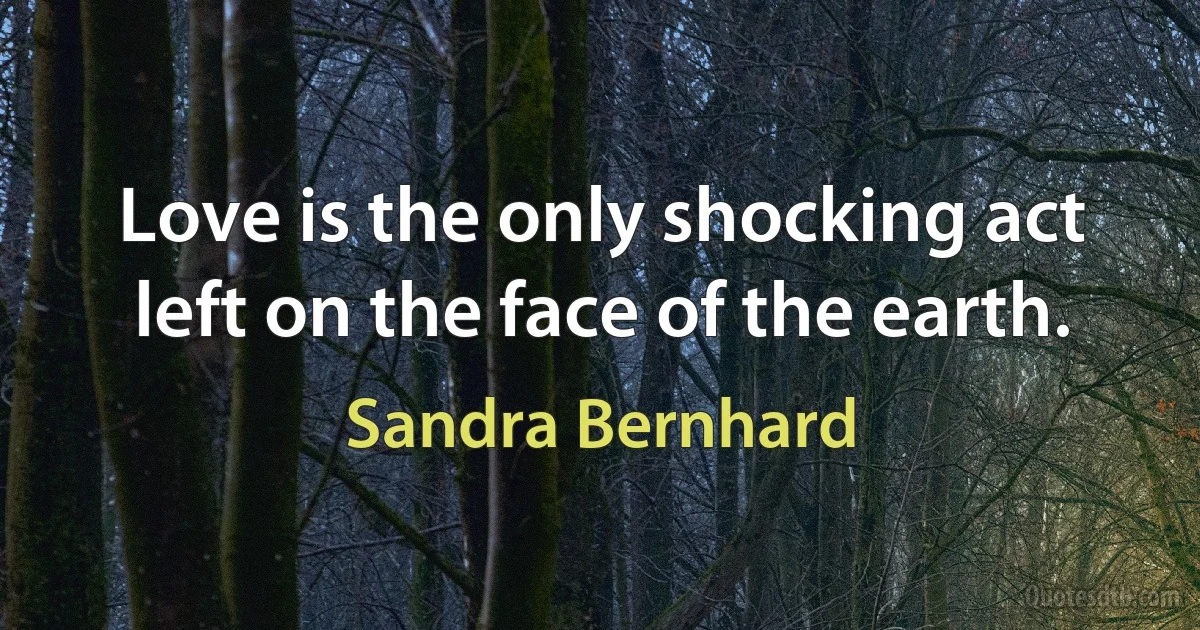 Love is the only shocking act left on the face of the earth. (Sandra Bernhard)