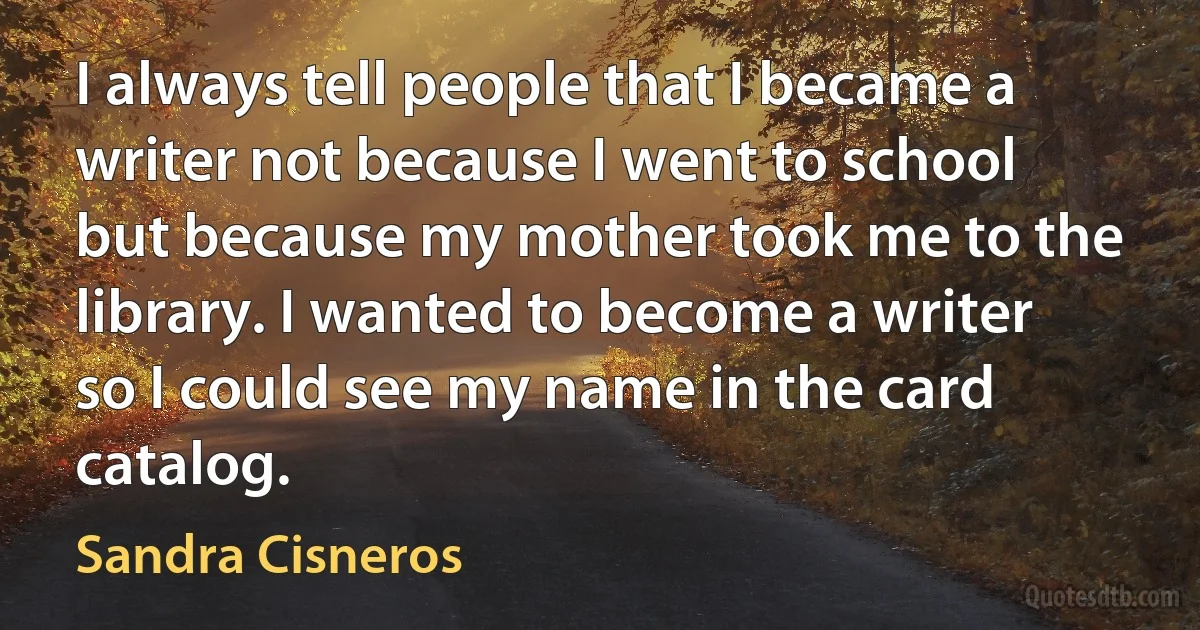 I always tell people that I became a writer not because I went to school but because my mother took me to the library. I wanted to become a writer so I could see my name in the card catalog. (Sandra Cisneros)