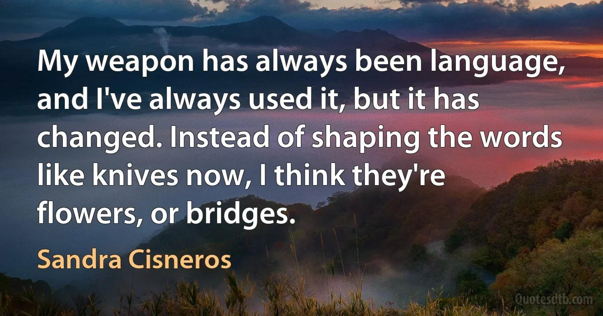 My weapon has always been language, and I've always used it, but it has changed. Instead of shaping the words like knives now, I think they're flowers, or bridges. (Sandra Cisneros)