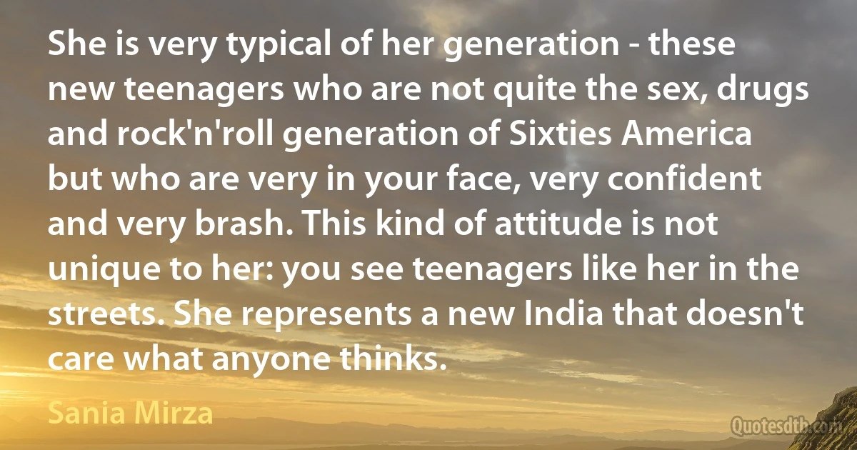 She is very typical of her generation - these new teenagers who are not quite the sex, drugs and rock'n'roll generation of Sixties America but who are very in your face, very confident and very brash. This kind of attitude is not unique to her: you see teenagers like her in the streets. She represents a new India that doesn't care what anyone thinks. (Sania Mirza)