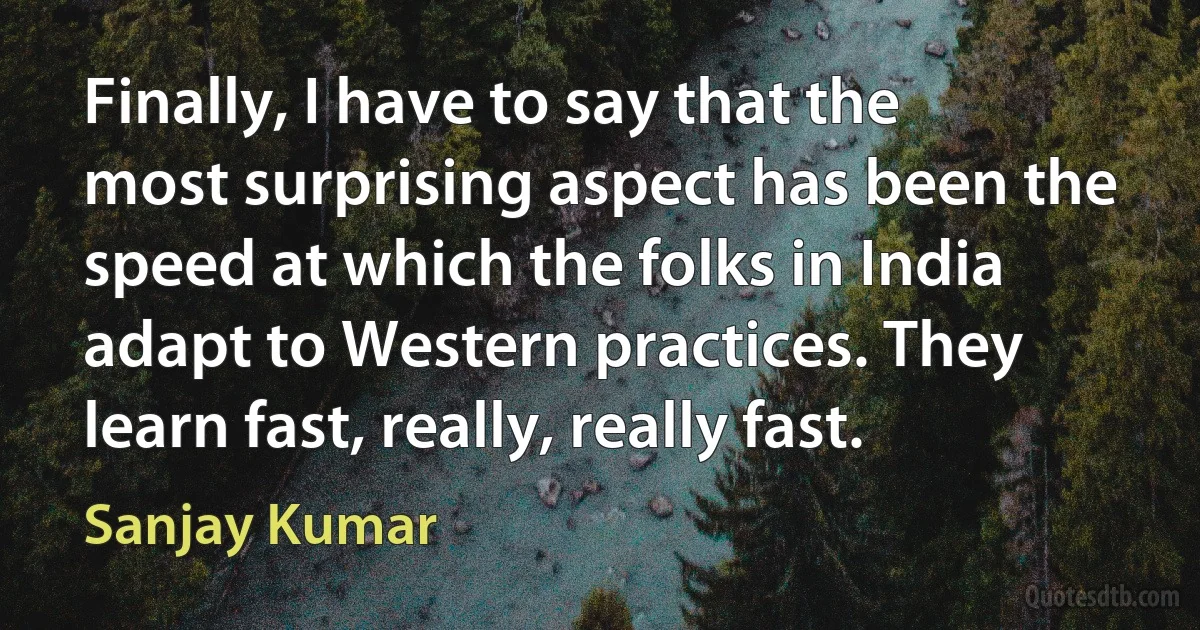 Finally, I have to say that the most surprising aspect has been the speed at which the folks in India adapt to Western practices. They learn fast, really, really fast. (Sanjay Kumar)