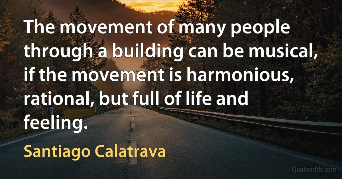 The movement of many people through a building can be musical, if the movement is harmonious, rational, but full of life and feeling. (Santiago Calatrava)