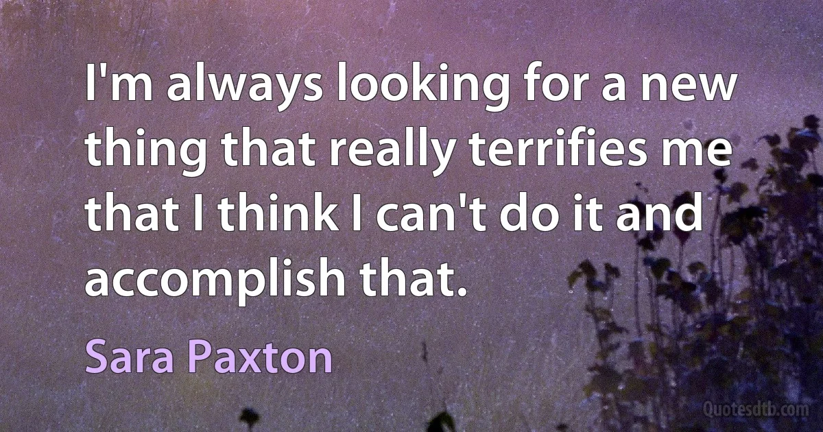 I'm always looking for a new thing that really terrifies me that I think I can't do it and accomplish that. (Sara Paxton)