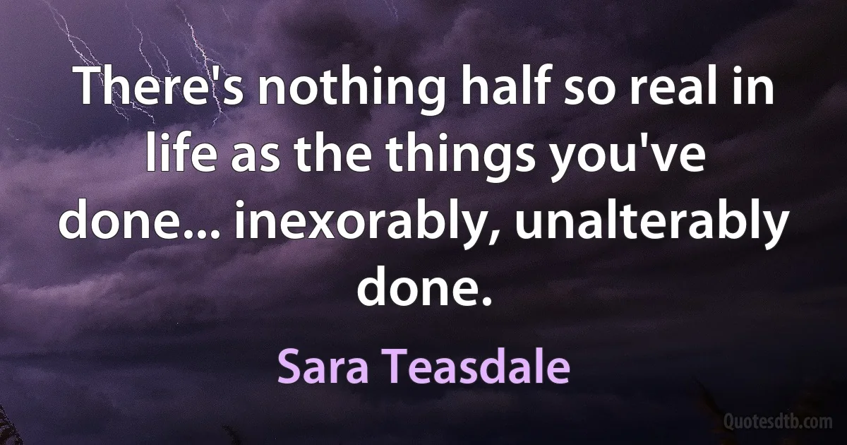 There's nothing half so real in life as the things you've done... inexorably, unalterably done. (Sara Teasdale)