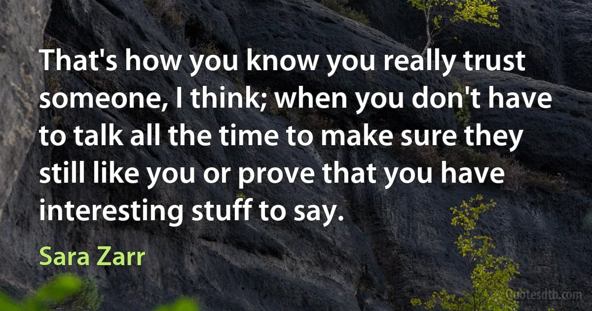 That's how you know you really trust someone, I think; when you don't have to talk all the time to make sure they still like you or prove that you have interesting stuff to say. (Sara Zarr)