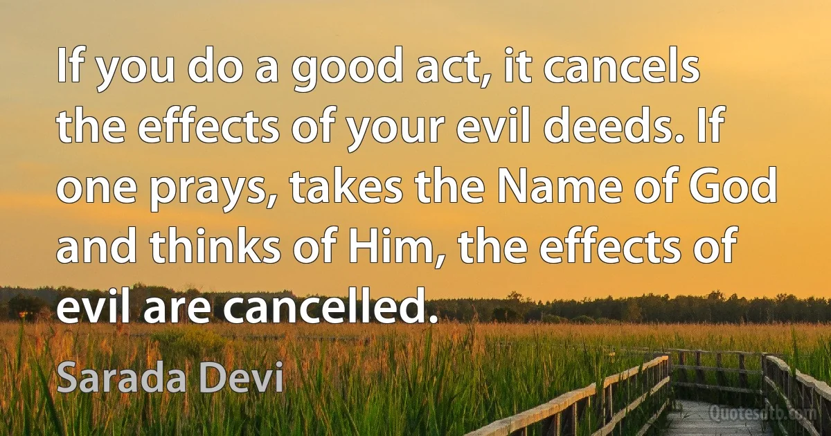 If you do a good act, it cancels the effects of your evil deeds. If one prays, takes the Name of God and thinks of Him, the effects of evil are cancelled. (Sarada Devi)