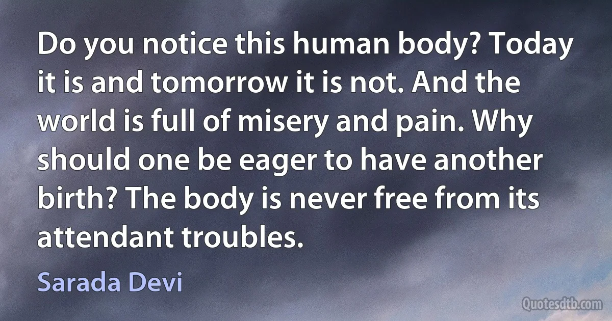 Do you notice this human body? Today it is and tomorrow it is not. And the world is full of misery and pain. Why should one be eager to have another birth? The body is never free from its attendant troubles. (Sarada Devi)