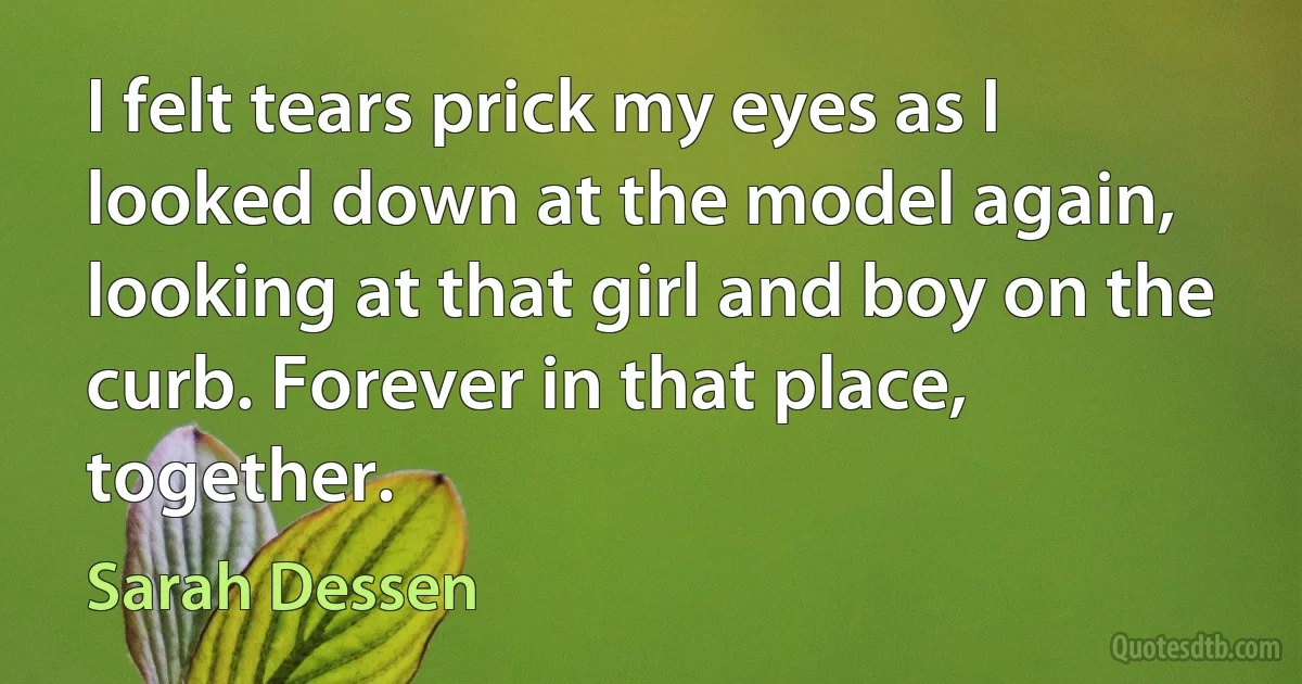 I felt tears prick my eyes as I looked down at the model again, looking at that girl and boy on the curb. Forever in that place, together. (Sarah Dessen)