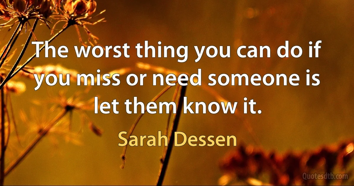 The worst thing you can do if you miss or need someone is let them know it. (Sarah Dessen)