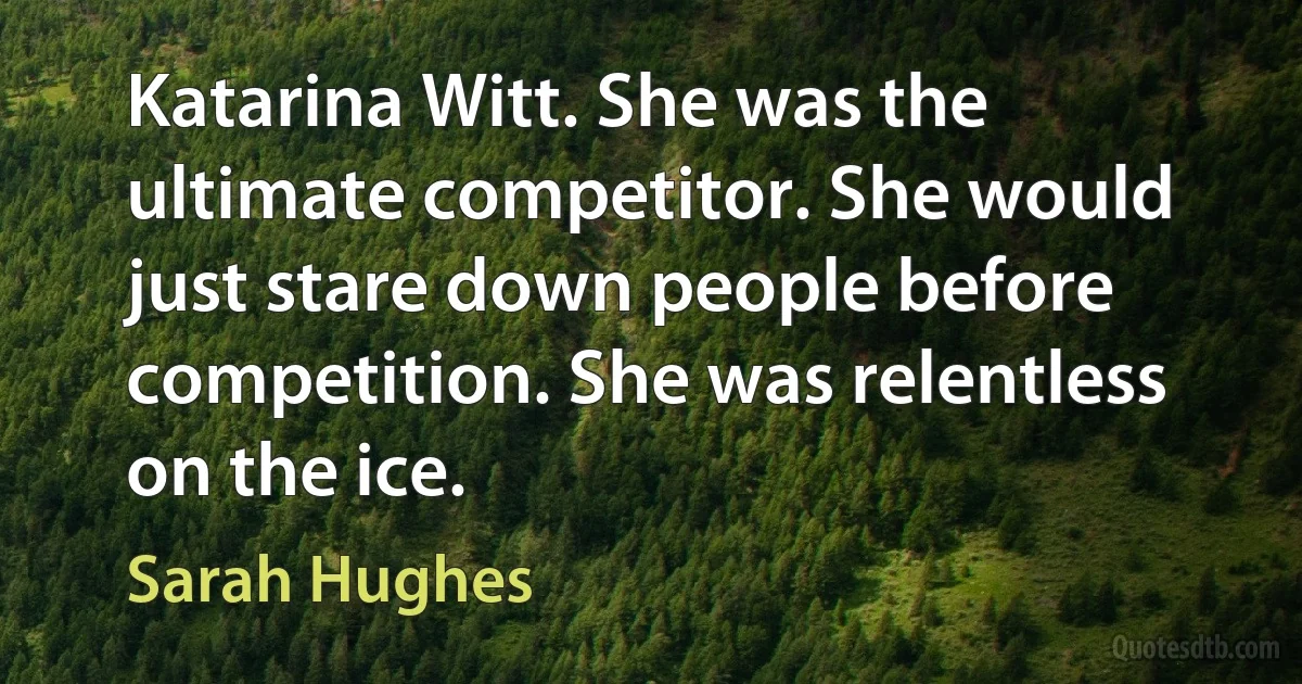 Katarina Witt. She was the ultimate competitor. She would just stare down people before competition. She was relentless on the ice. (Sarah Hughes)