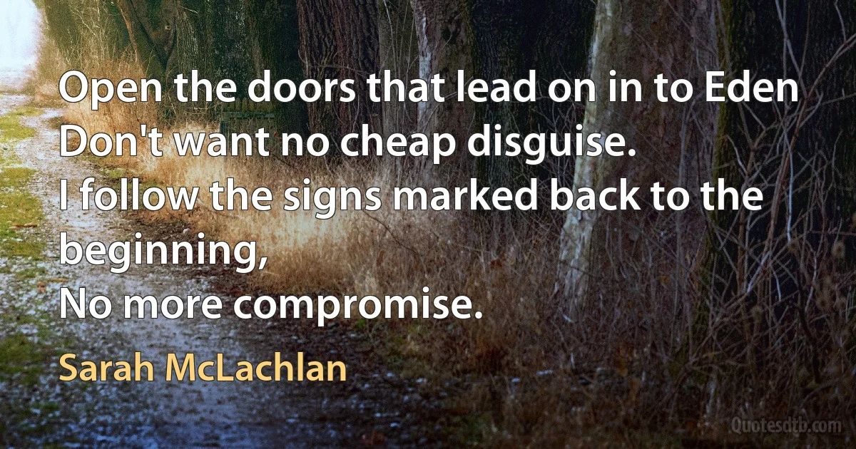 Open the doors that lead on in to Eden
Don't want no cheap disguise.
I follow the signs marked back to the beginning,
No more compromise. (Sarah McLachlan)