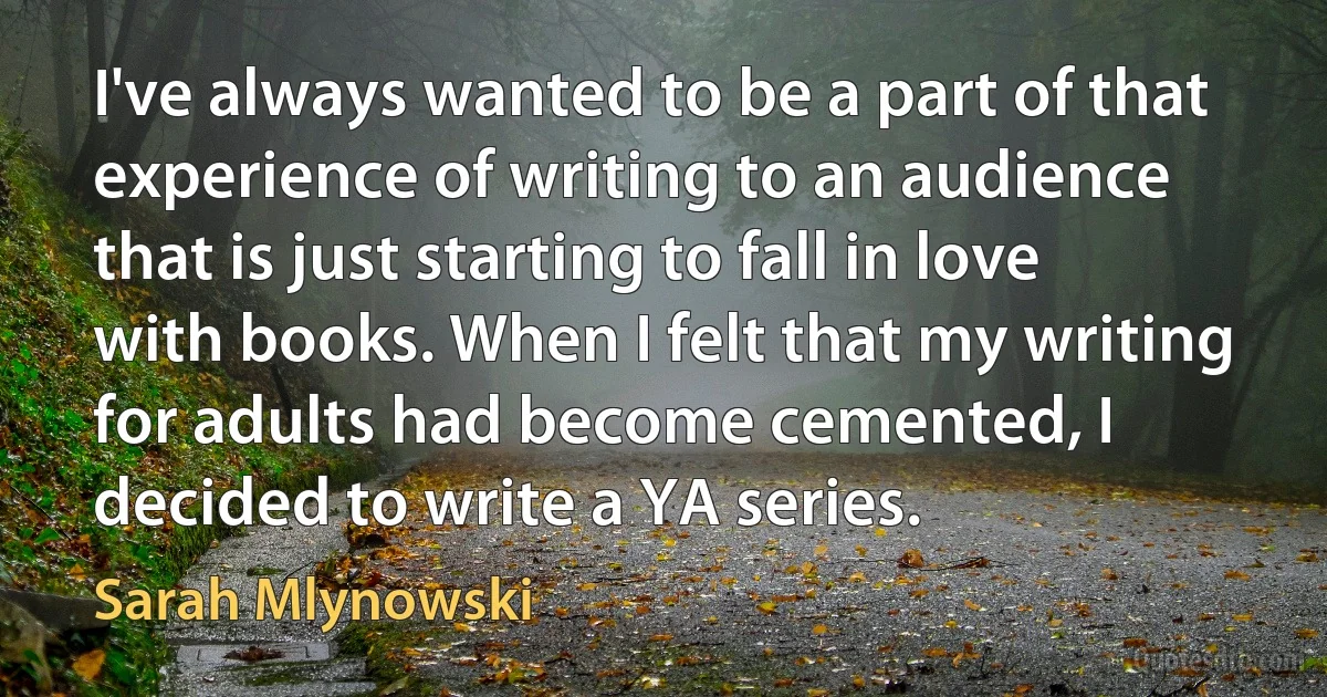 I've always wanted to be a part of that experience of writing to an audience that is just starting to fall in love with books. When I felt that my writing for adults had become cemented, I decided to write a YA series. (Sarah Mlynowski)