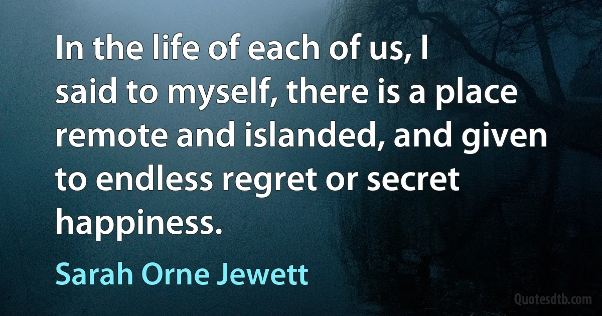 In the life of each of us, I said to myself, there is a place remote and islanded, and given to endless regret or secret happiness. (Sarah Orne Jewett)