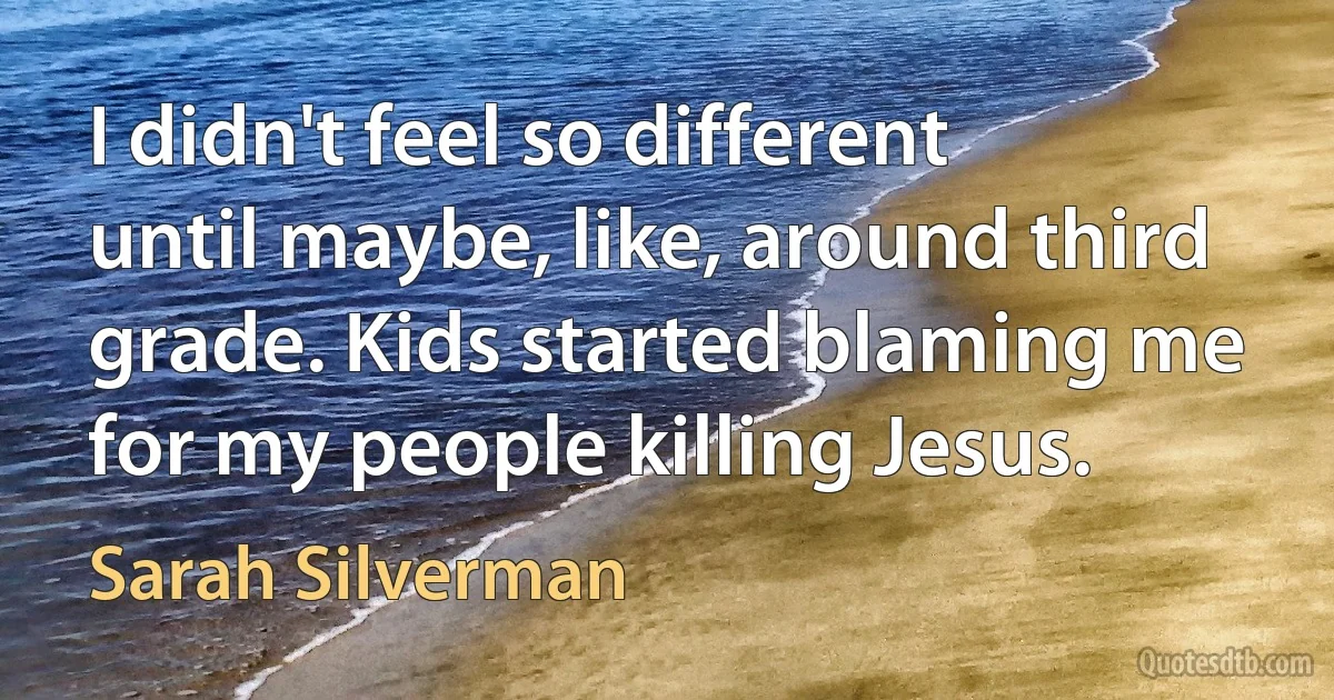 I didn't feel so different until maybe, like, around third grade. Kids started blaming me for my people killing Jesus. (Sarah Silverman)