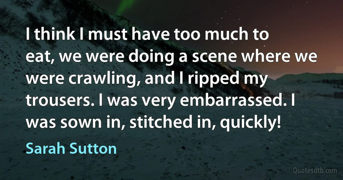 I think I must have too much to eat, we were doing a scene where we were crawling, and I ripped my trousers. I was very embarrassed. I was sown in, stitched in, quickly! (Sarah Sutton)