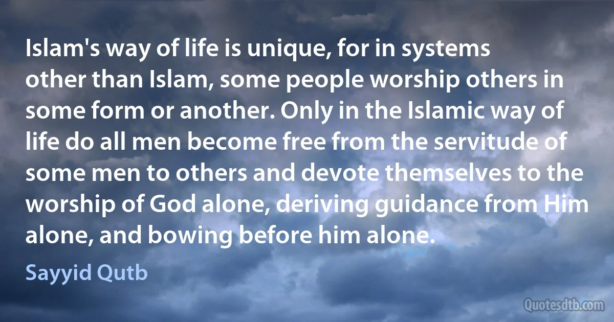 Islam's way of life is unique, for in systems other than Islam, some people worship others in some form or another. Only in the Islamic way of life do all men become free from the servitude of some men to others and devote themselves to the worship of God alone, deriving guidance from Him alone, and bowing before him alone. (Sayyid Qutb)