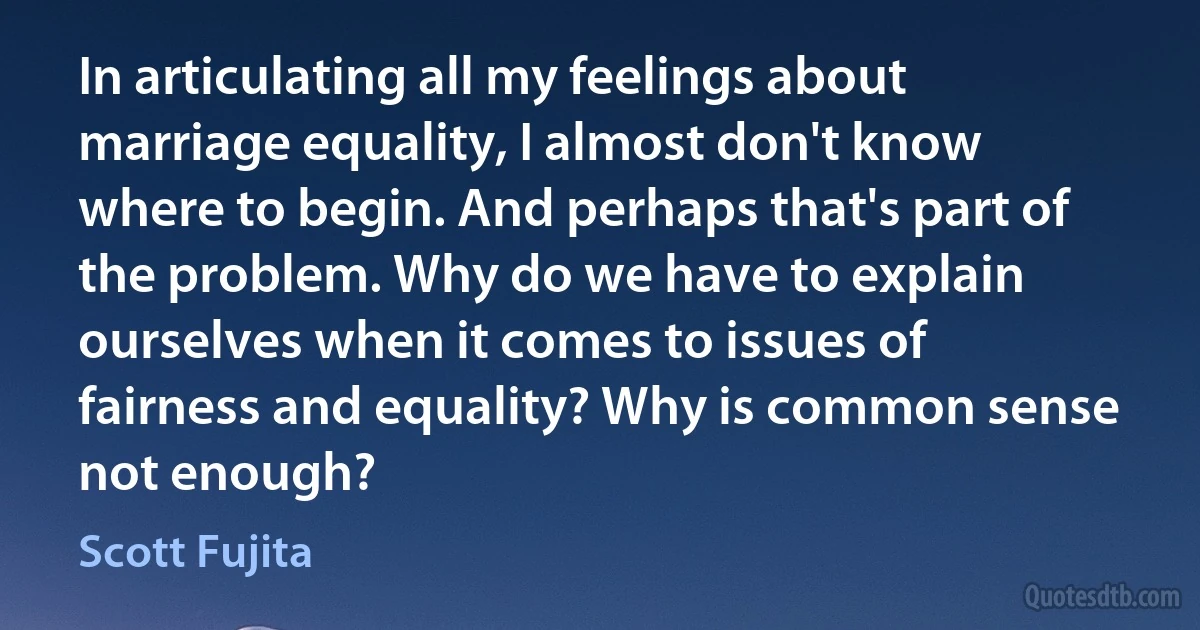 In articulating all my feelings about marriage equality, I almost don't know where to begin. And perhaps that's part of the problem. Why do we have to explain ourselves when it comes to issues of fairness and equality? Why is common sense not enough? (Scott Fujita)