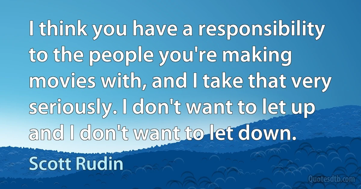 I think you have a responsibility to the people you're making movies with, and I take that very seriously. I don't want to let up and I don't want to let down. (Scott Rudin)