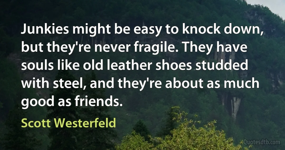 Junkies might be easy to knock down, but they're never fragile. They have souls like old leather shoes studded with steel, and they're about as much good as friends. (Scott Westerfeld)