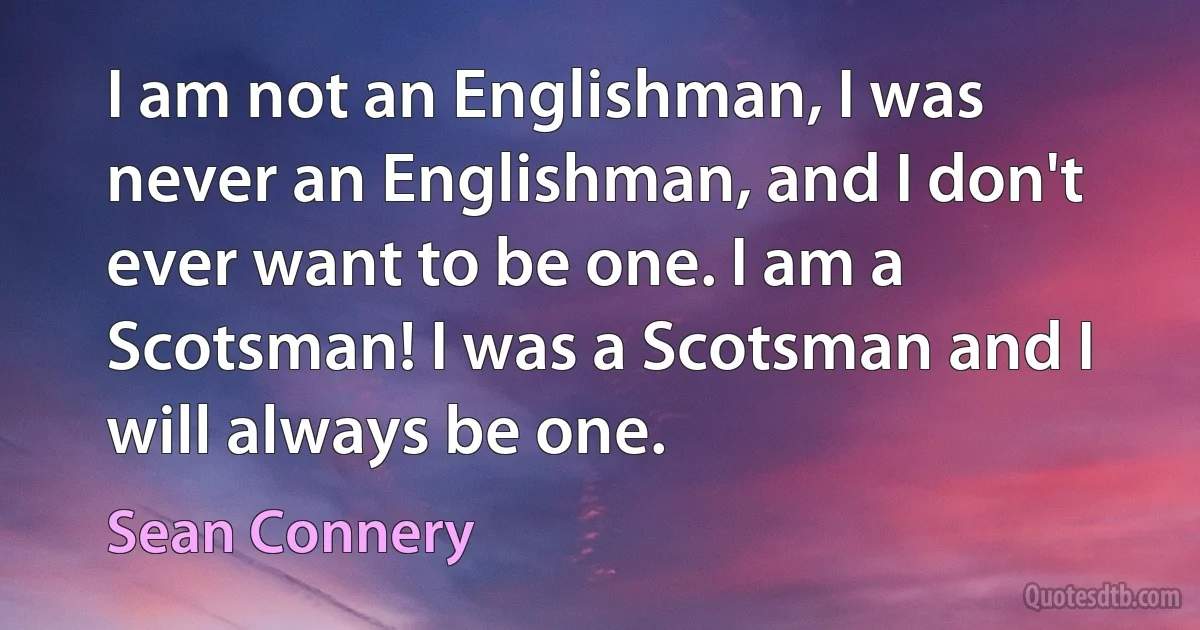 I am not an Englishman, I was never an Englishman, and I don't ever want to be one. I am a Scotsman! I was a Scotsman and I will always be one. (Sean Connery)