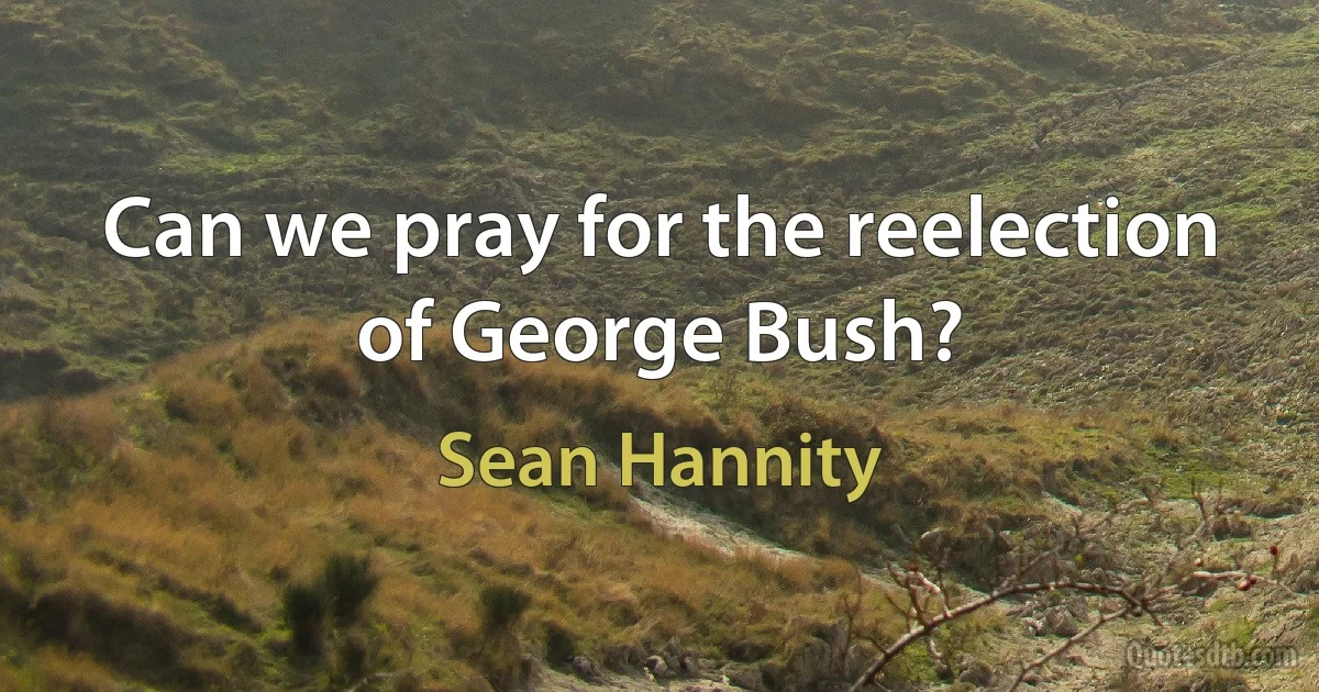 Can we pray for the reelection of George Bush? (Sean Hannity)