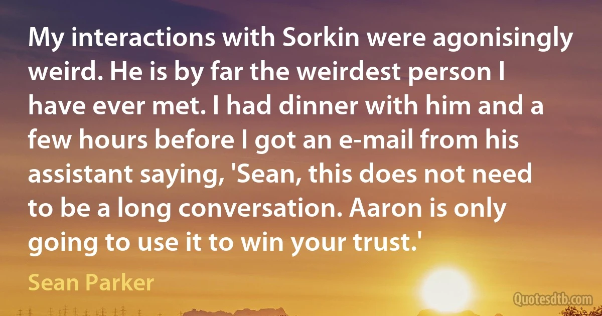 My interactions with Sorkin were agonisingly weird. He is by far the weirdest person I have ever met. I had dinner with him and a few hours before I got an e-mail from his assistant saying, 'Sean, this does not need to be a long conversation. Aaron is only going to use it to win your trust.' (Sean Parker)