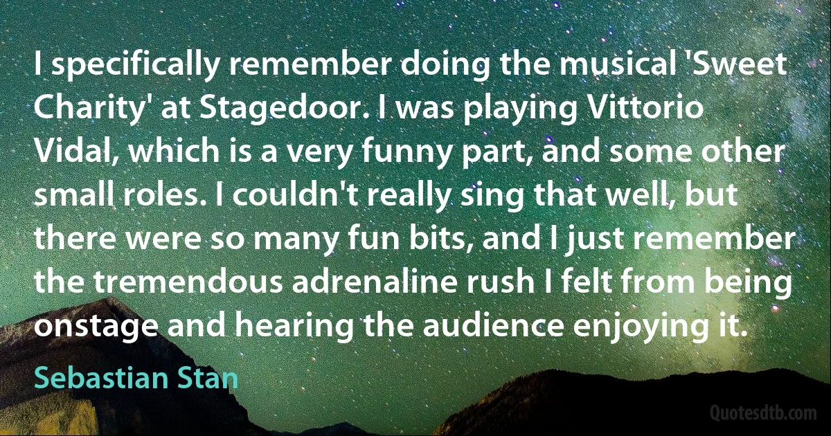 I specifically remember doing the musical 'Sweet Charity' at Stagedoor. I was playing Vittorio Vidal, which is a very funny part, and some other small roles. I couldn't really sing that well, but there were so many fun bits, and I just remember the tremendous adrenaline rush I felt from being onstage and hearing the audience enjoying it. (Sebastian Stan)