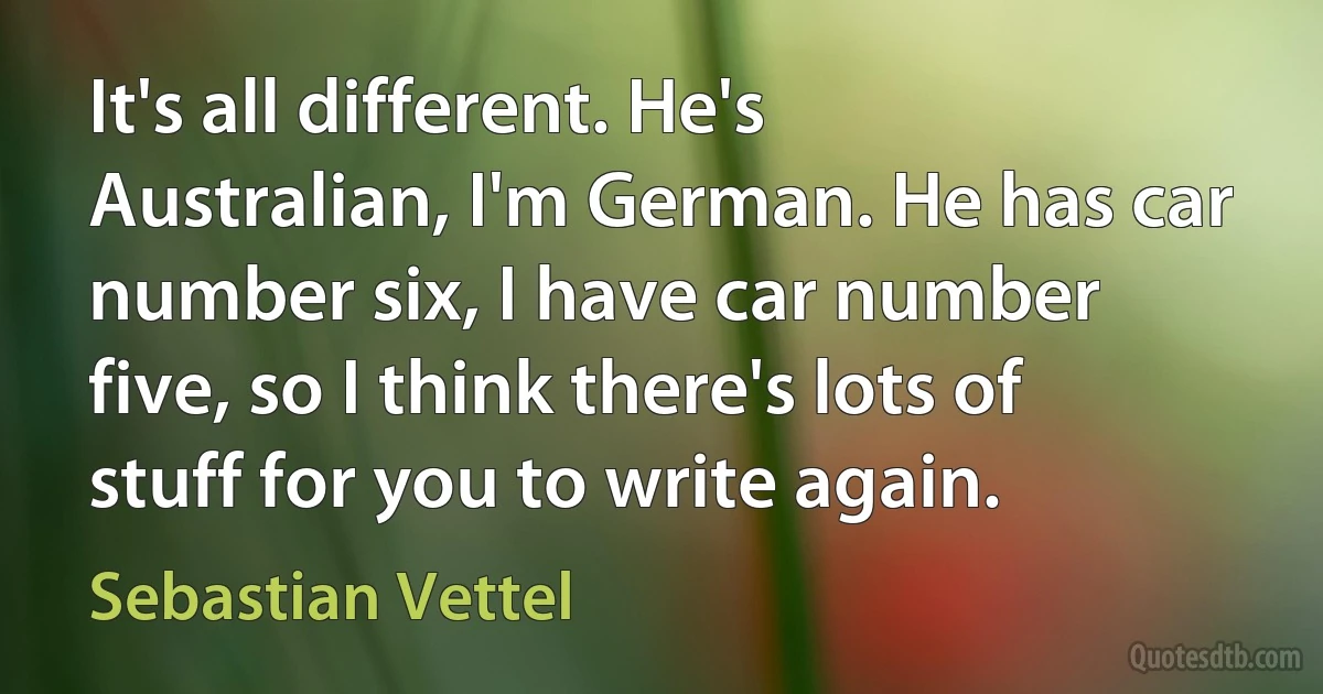 It's all different. He's Australian, I'm German. He has car number six, I have car number five, so I think there's lots of stuff for you to write again. (Sebastian Vettel)