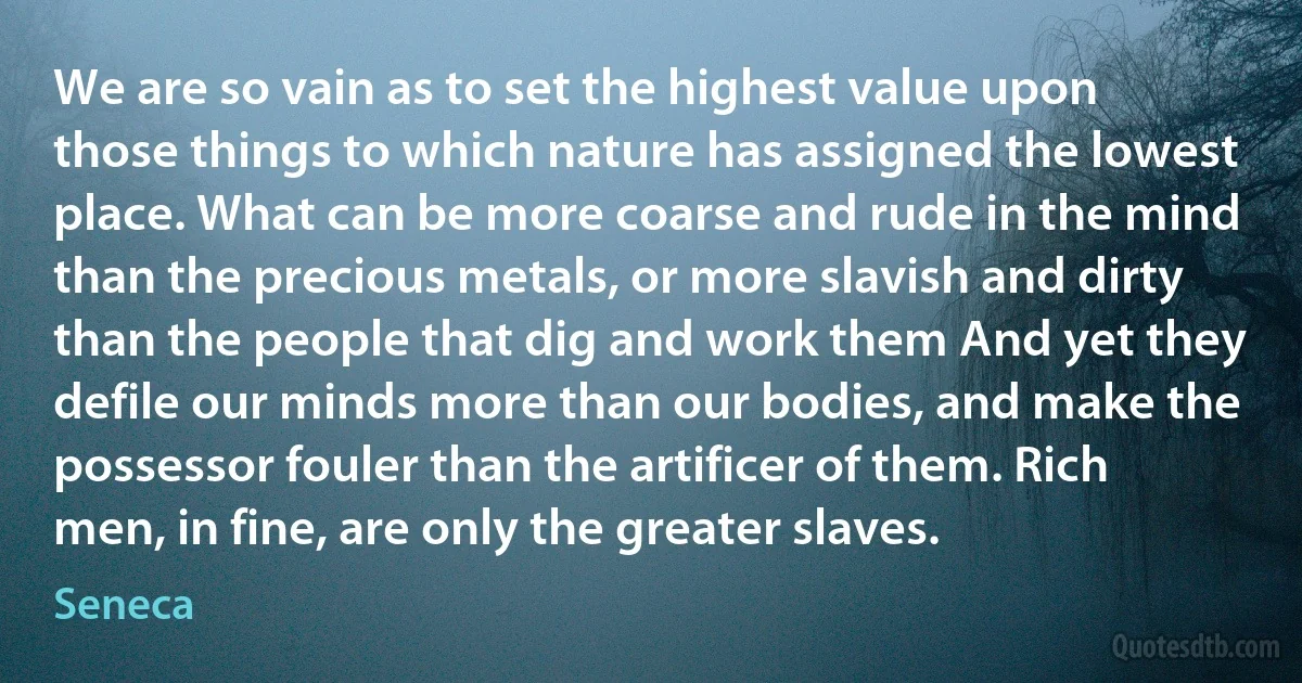We are so vain as to set the highest value upon those things to which nature has assigned the lowest place. What can be more coarse and rude in the mind than the precious metals, or more slavish and dirty than the people that dig and work them And yet they defile our minds more than our bodies, and make the possessor fouler than the artificer of them. Rich men, in fine, are only the greater slaves. (Seneca)