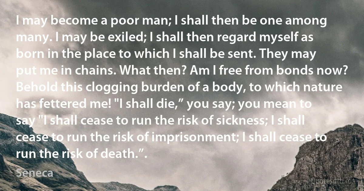 I may become a poor man; I shall then be one among many. I may be exiled; I shall then regard myself as born in the place to which I shall be sent. They may put me in chains. What then? Am I free from bonds now? Behold this clogging burden of a body, to which nature has fettered me! "I shall die,” you say; you mean to say "I shall cease to run the risk of sickness; I shall cease to run the risk of imprisonment; I shall cease to run the risk of death.”. (Seneca)