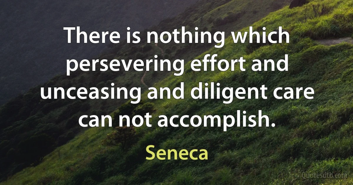 There is nothing which persevering effort and unceasing and diligent care can not accomplish. (Seneca)