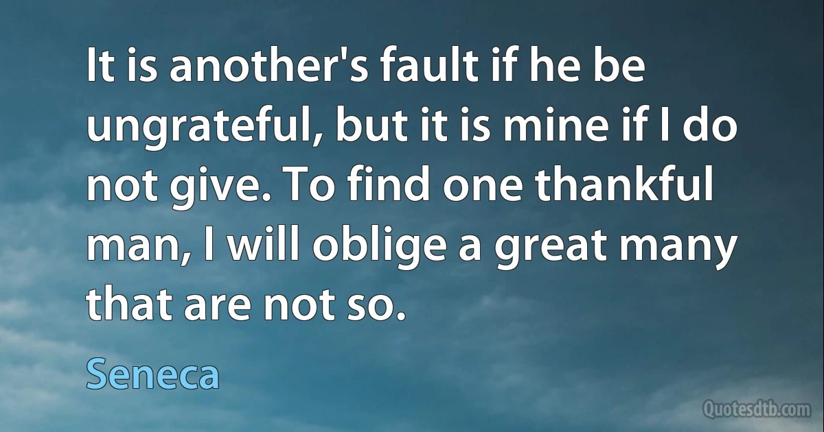 It is another's fault if he be ungrateful, but it is mine if I do not give. To find one thankful man, I will oblige a great many that are not so. (Seneca)