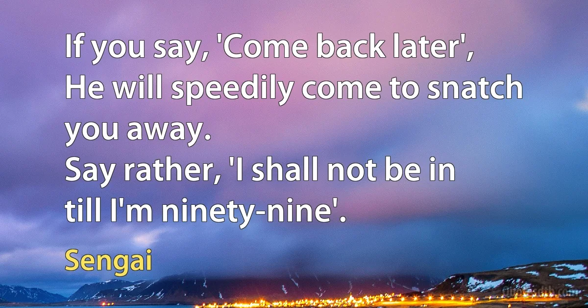 If you say, 'Come back later',
He will speedily come to snatch you away.
Say rather, 'I shall not be in till I'm ninety-nine'. (Sengai)