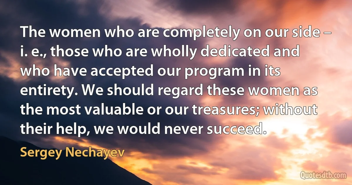 The women who are completely on our side – i. e., those who are wholly dedicated and who have accepted our program in its entirety. We should regard these women as the most valuable or our treasures; without their help, we would never succeed. (Sergey Nechayev)